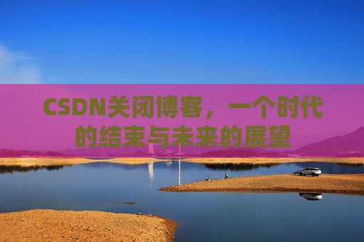 CSDN关闭博客，一个时代的结束与未来的展望